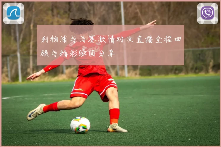 利物浦与马赛激情对决直播全程回顾与精彩瞬间分享