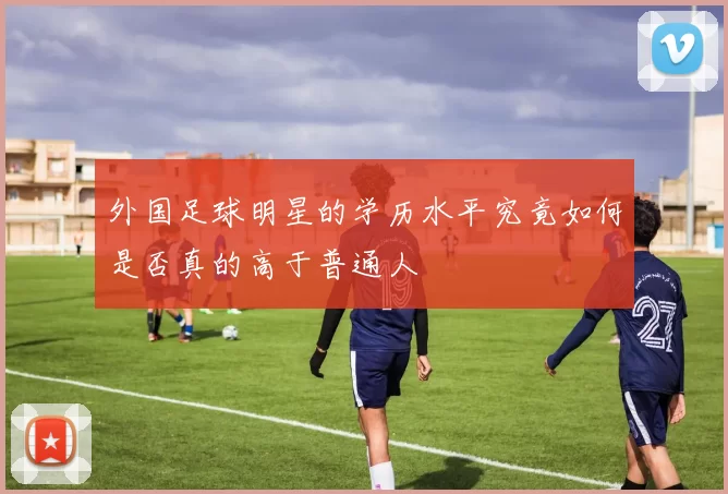 外国足球明星的学历水平究竟如何是否真的高于普通人