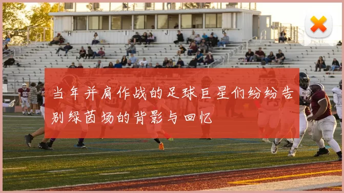 当年并肩作战的足球巨星们纷纷告别绿茵场的背影与回忆