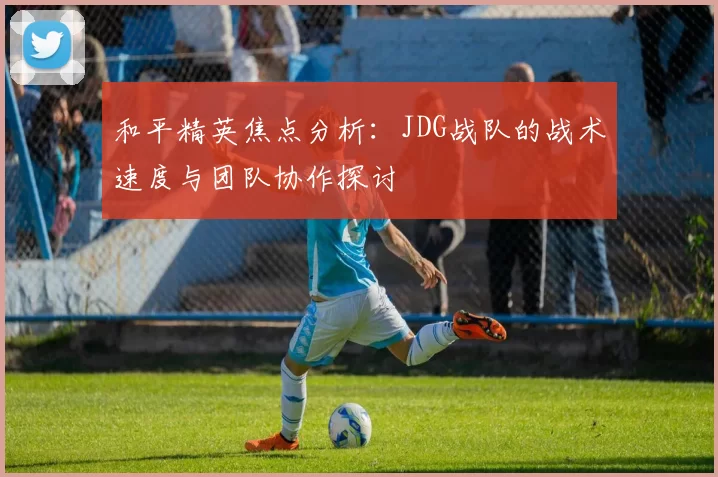 和平精英焦点分析：JDG战队的战术速度与团队协作探讨