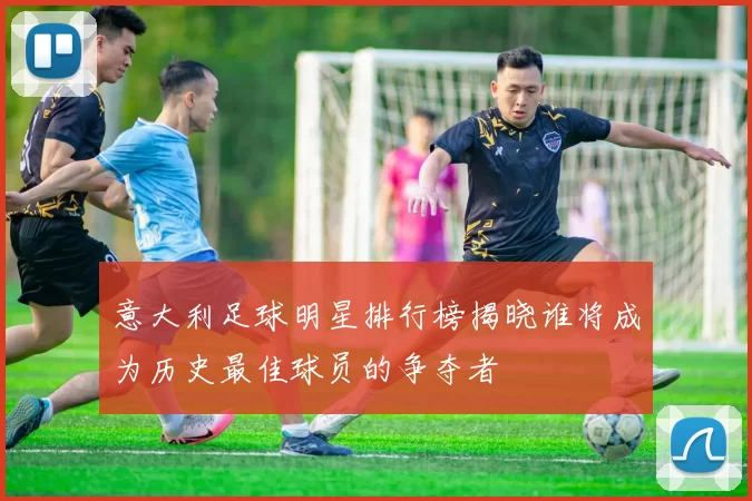 意大利足球明星排行榜揭晓谁将成为历史最佳球员的争夺者