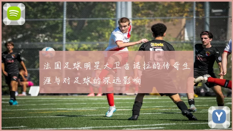 法国足球明星大卫吉诺拉的传奇生涯与对足球的深远影响