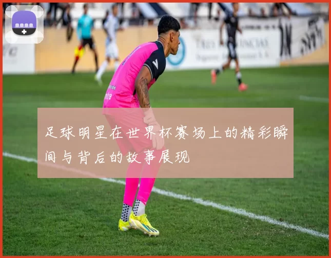足球明星在世界杯赛场上的精彩瞬间与背后的故事展现
