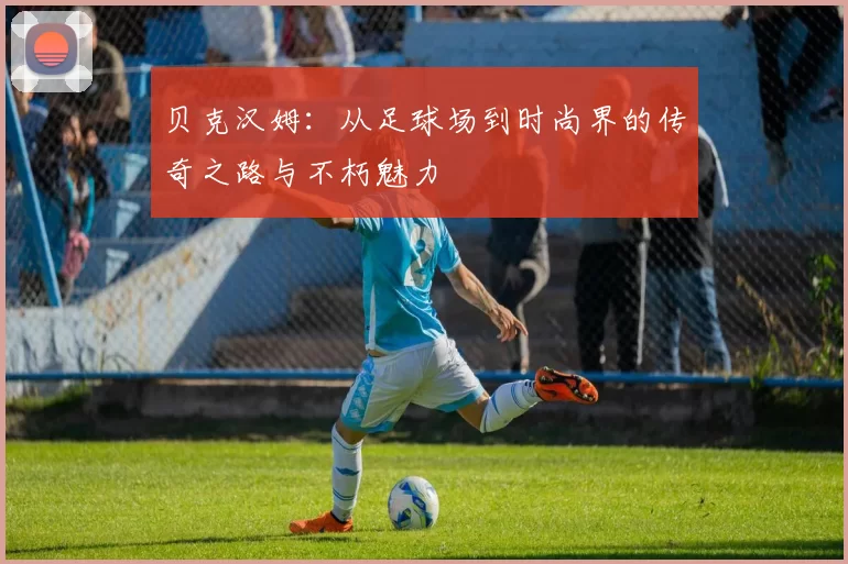 贝克汉姆：从足球场到时尚界的传奇之路与不朽魅力