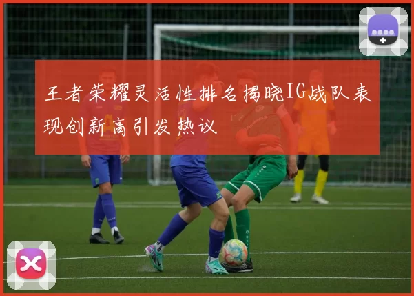 王者荣耀灵活性排名揭晓IG战队表现创新高引发热议