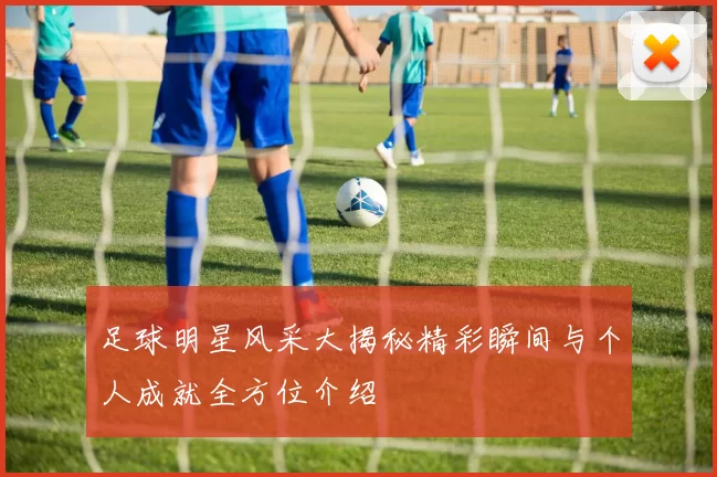 足球明星风采大揭秘精彩瞬间与个人成就全方位介绍