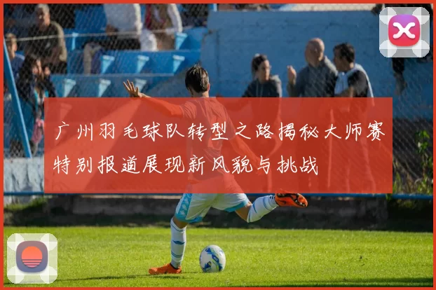 广州羽毛球队转型之路揭秘大师赛特别报道展现新风貌与挑战