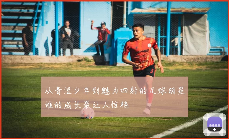 从青涩少年到魅力四射的足球明星谁的成长最让人惊艳