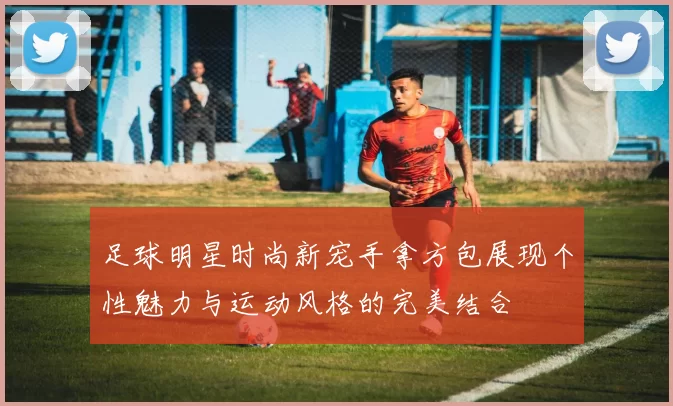 足球明星时尚新宠手拿方包展现个性魅力与运动风格的完美结合