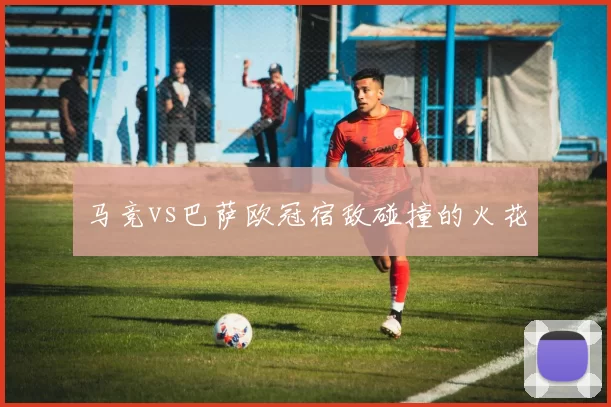 马竞vs巴萨欧冠宿敌碰撞的火花
