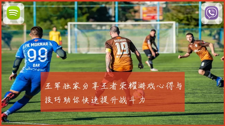 王军独家分享王者荣耀游戏心得与技巧助你快速提升战斗力