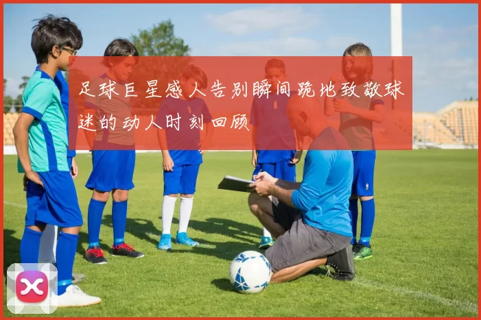 足球巨星感人告别瞬间跪地致敬球迷的动人时刻回顾