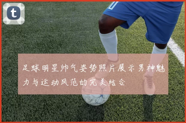 足球明星帅气姿势照片展示男神魅力与运动风范的完美结合