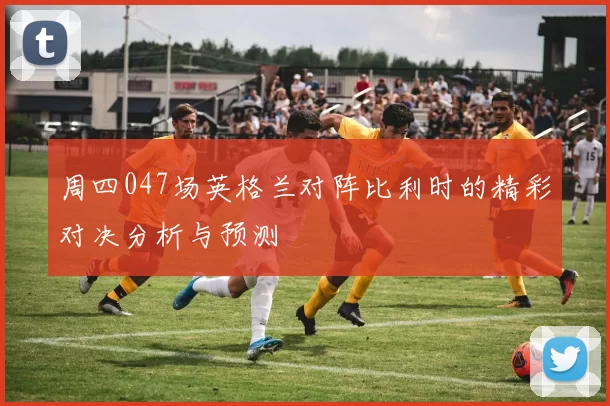 周四047场英格兰对阵比利时的精彩对决分析与预测