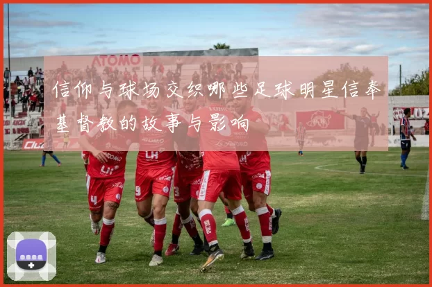 信仰与球场交织哪些足球明星信奉基督教的故事与影响