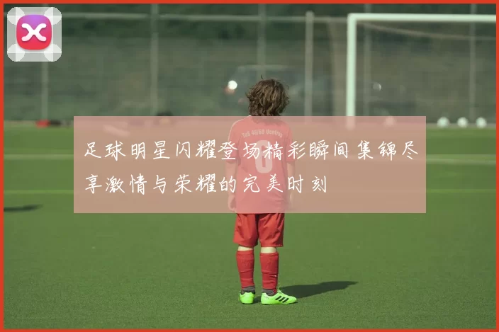 足球明星闪耀登场精彩瞬间集锦尽享激情与荣耀的完美时刻