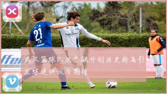 武汉篮球队状态飙升创历史新高引发球迷热议与期待