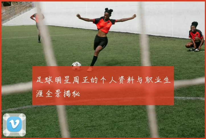 足球明星周正的个人资料与职业生涯全景揭秘