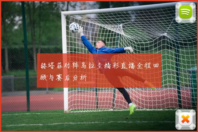 赫塔菲对阵乌拉圭精彩直播全程回顾与赛后分析