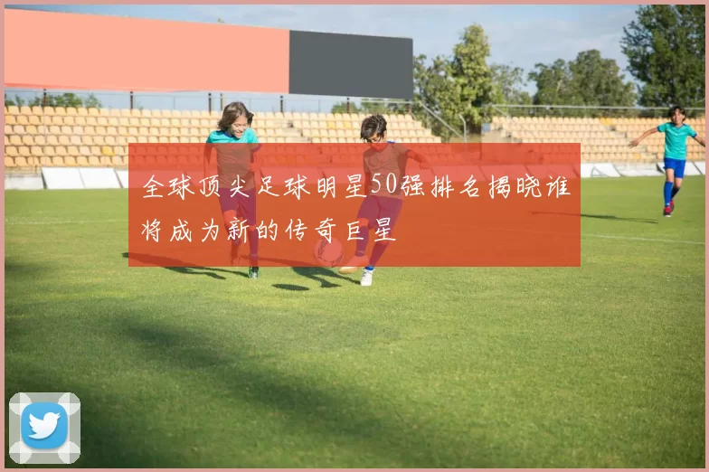 全球顶尖足球明星50强排名揭晓谁将成为新的传奇巨星